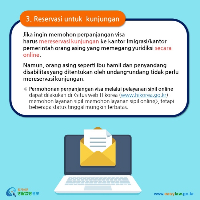 3. Reservasi untuk  kunjungan Jika ingin memohon perpanjangan visa harus mereservasi kunjungan ke kantor imigrasi/kantor pemerintah orang asing yang memegang yuridiksi secara online.  Namun, orang asing seperti ibu hamil dan penyandang disabilitas yang ditentukan oleh undang-undang tidak perlu mereservasi kunjungan. ※ Permohonan perpanjangan visa melalui pelayanan sipil online dapat dilakukan di situs web Hikorea (www.hikorea.go.kr)- memohon layanan sipil-memohon layanan sipil online, tetapi beberapa status tinggal mungkin terbatas. 